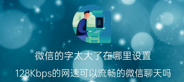 微信的字太大了在哪里设置 128Kbps的网速可以流畅的微信聊天吗？